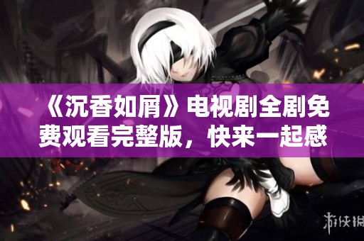《沉香如屑》电视剧全剧免费观看完整版，快来一起感受奇幻爱情故事魅力