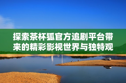 探索茶杯狐官方追剧平台带来的精彩影视世界与独特观影体验